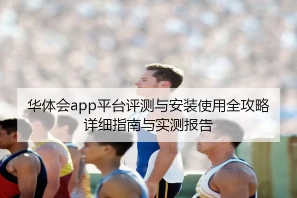 华体会app平台评测与安装使用全攻略详细指南与实测报告